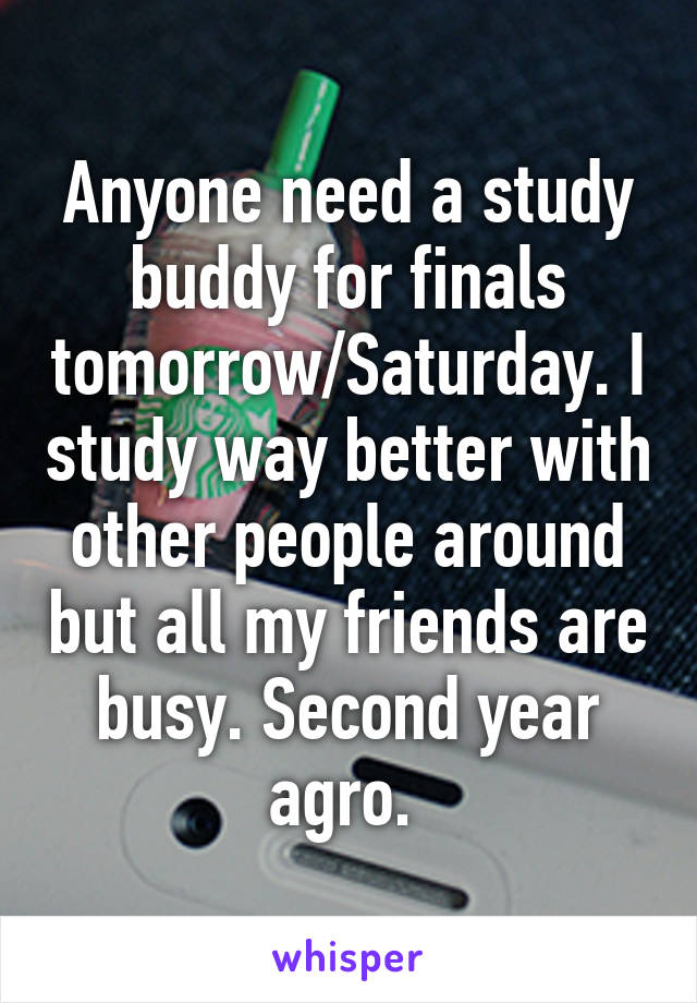 Anyone need a study buddy for finals tomorrow/Saturday. I study way better with other people around but all my friends are busy. Second year agro. 