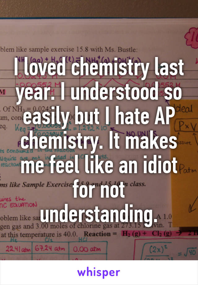 I loved chemistry last year. I understood so easily but I hate AP chemistry. It makes me feel like an idiot for not understanding.