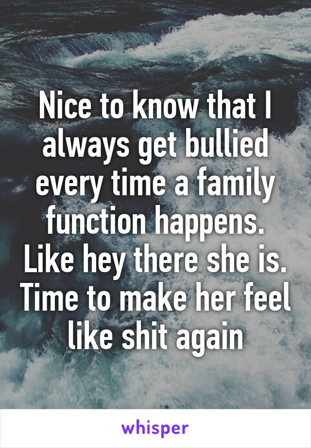 Nice to know that I always get bullied every time a family function happens. Like hey there she is. Time to make her feel like shit again