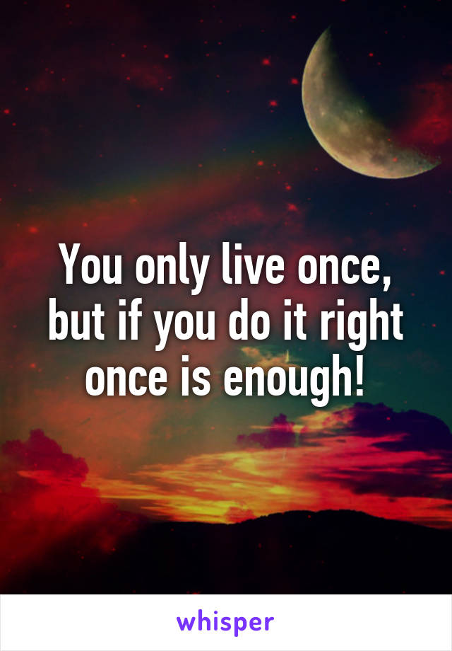 You only live once, but if you do it right once is enough!