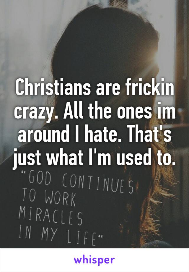 Christians are frickin crazy. All the ones im around I hate. That's just what I'm used to. 