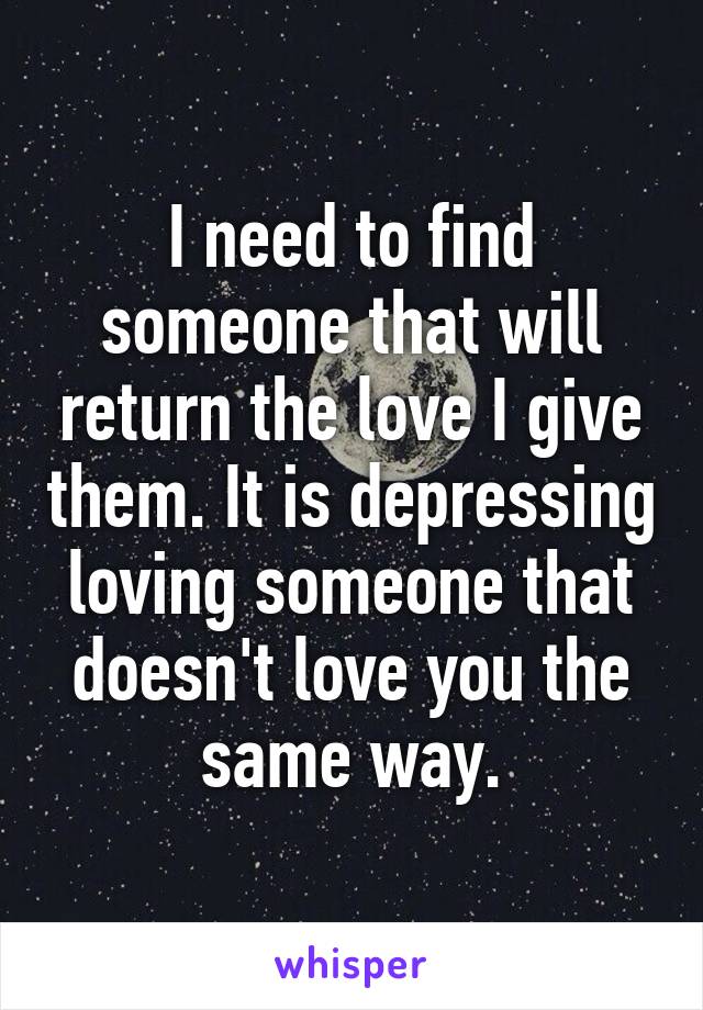 I need to find someone that will return the love I give them. It is depressing loving someone that doesn't love you the same way.