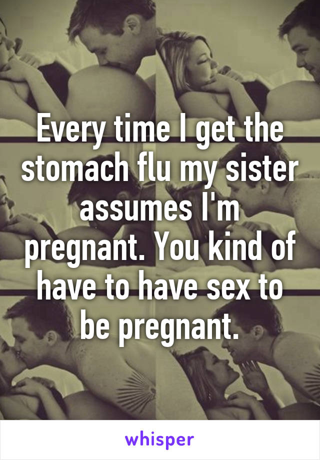 Every time I get the stomach flu my sister assumes I'm pregnant. You kind of have to have sex to be pregnant.