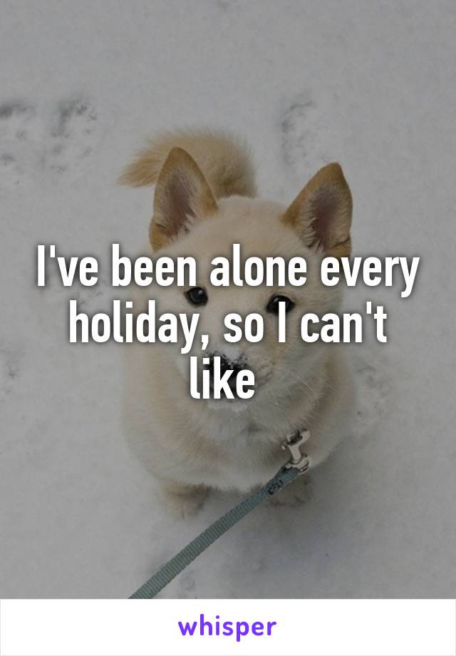 I've been alone every holiday, so I can't like 