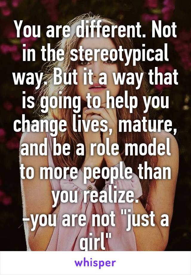 You are different. Not in the stereotypical way. But it a way that is going to help you change lives, mature, and be a role model to more people than you realize.
-you are not "just a girl"