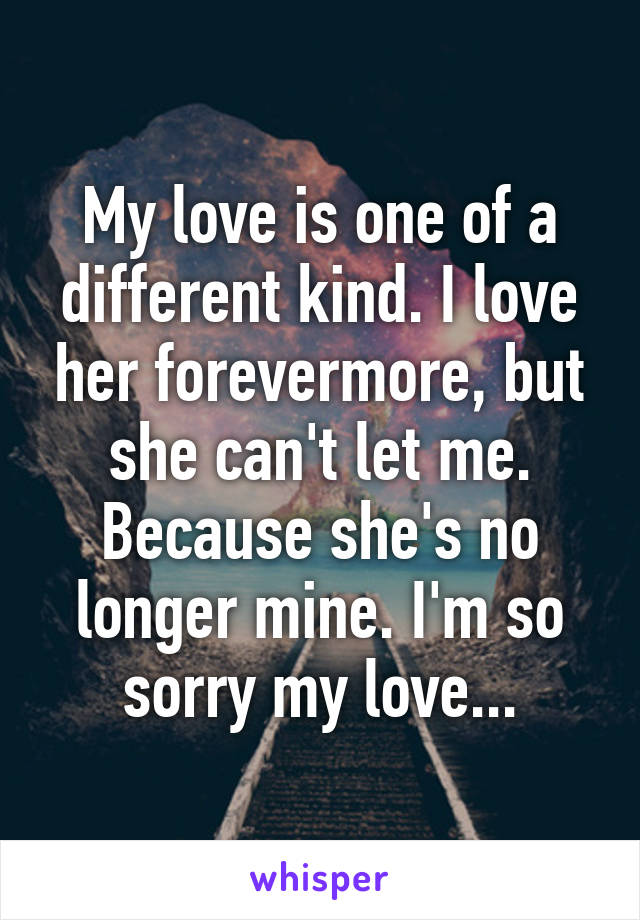 My love is one of a different kind. I love her forevermore, but she can't let me. Because she's no longer mine. I'm so sorry my love...