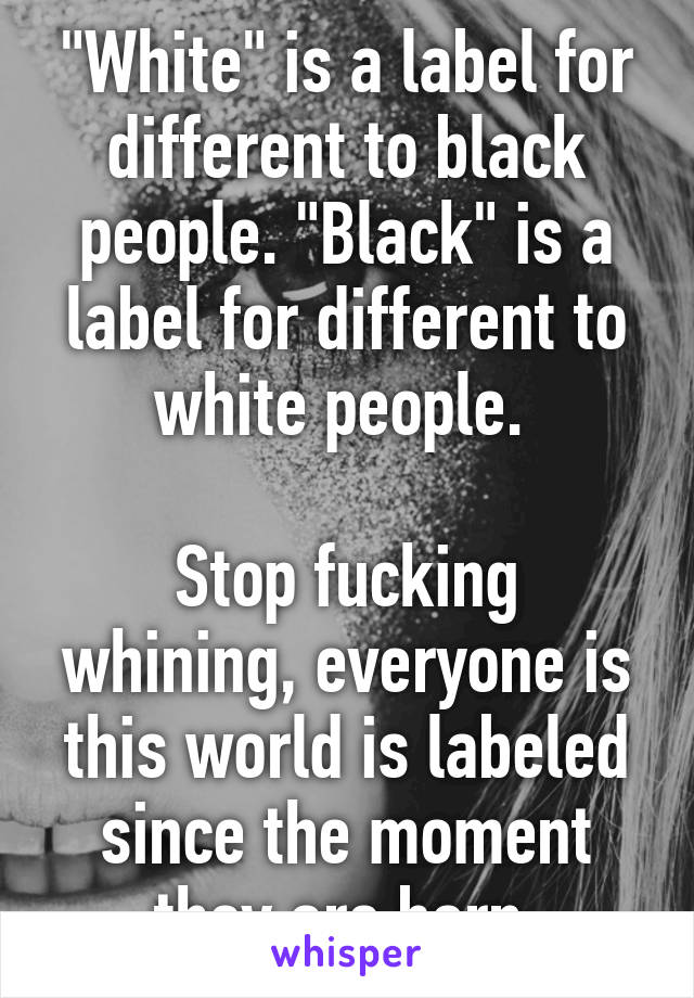 "White" is a label for different to black people. "Black" is a label for different to white people. 

Stop fucking whining, everyone is this world is labeled since the moment they are born.