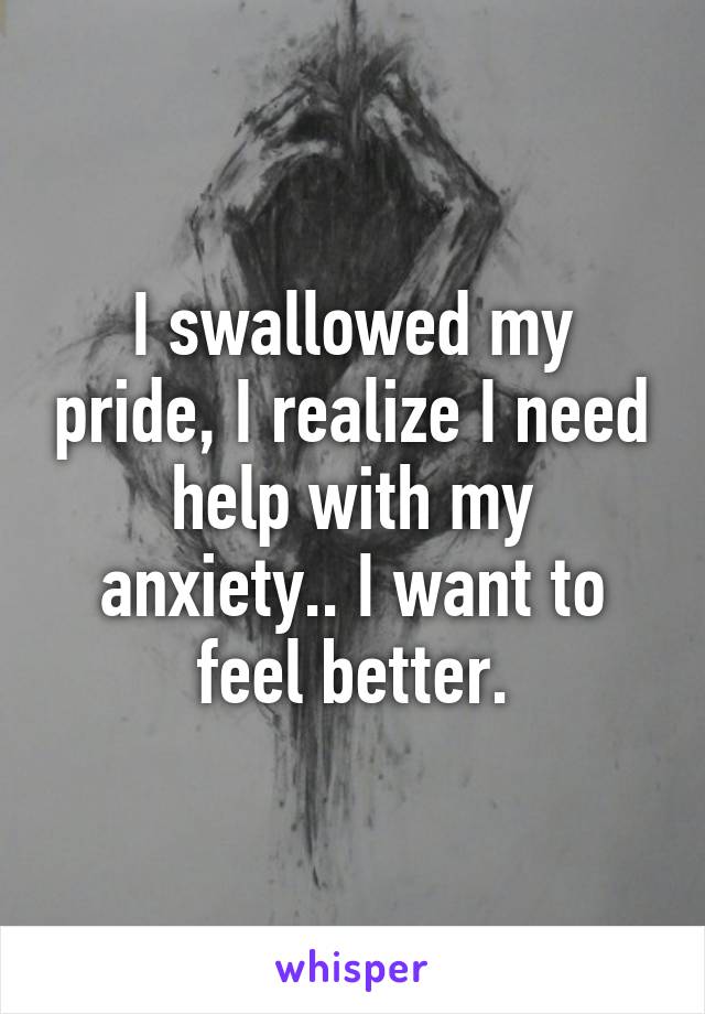 I swallowed my pride, I realize I need help with my anxiety.. I want to feel better.