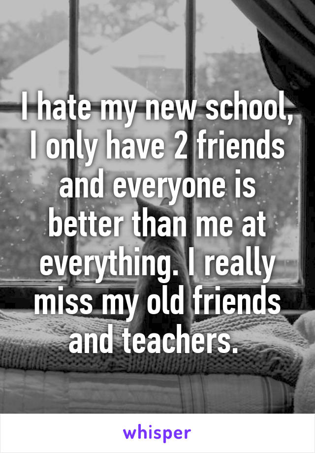 I hate my new school, I only have 2 friends and everyone is better than me at everything. I really miss my old friends and teachers. 