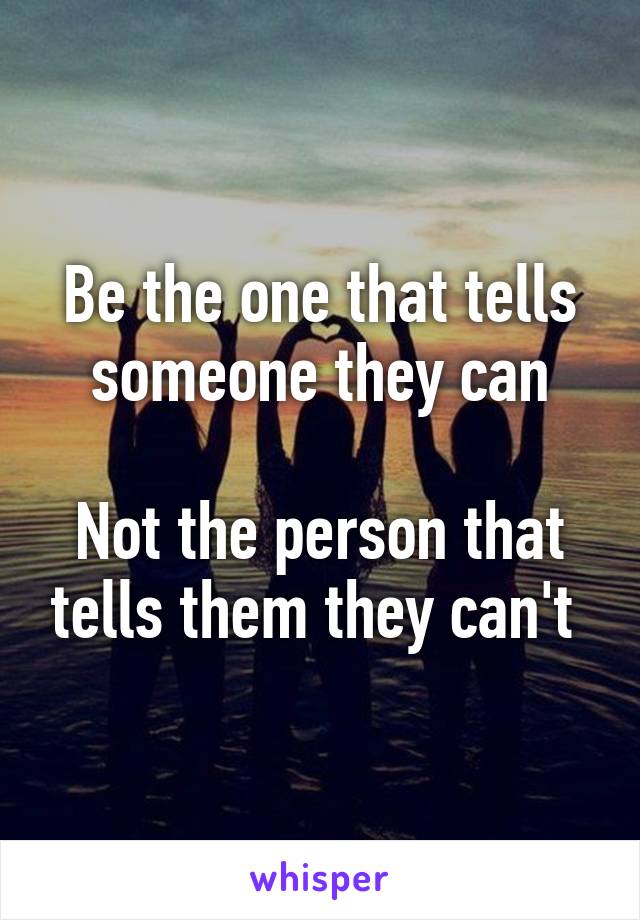 Be the one that tells someone they can

Not the person that tells them they can't 