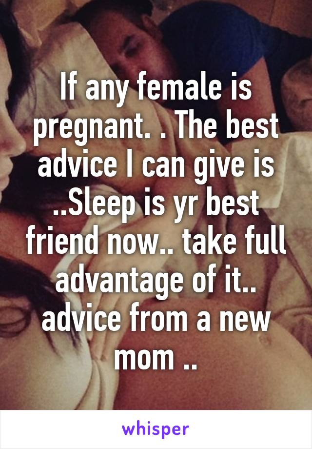 If any female is pregnant. . The best advice I can give is ..Sleep is yr best friend now.. take full advantage of it.. advice from a new mom ..