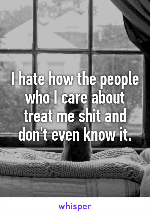 I hate how the people who I care about treat me shit and don't even know it.