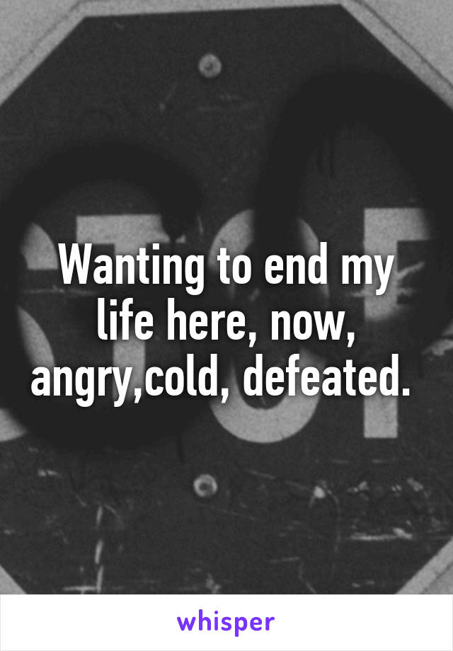 Wanting to end my life here, now, angry,cold, defeated. 