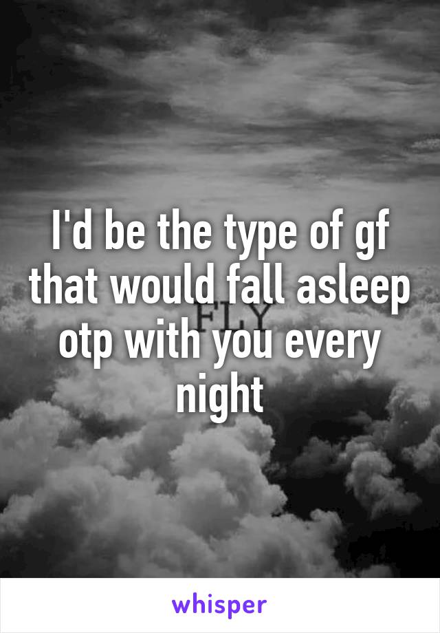 I'd be the type of gf that would fall asleep otp with you every night