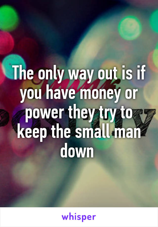 The only way out is if you have money or power they try to keep the small man down 