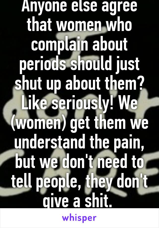 Anyone else agree that women who complain about periods should just shut up about them? Like seriously! We (women) get them we understand the pain, but we don't need to tell people, they don't give a shit. 
Anyone??