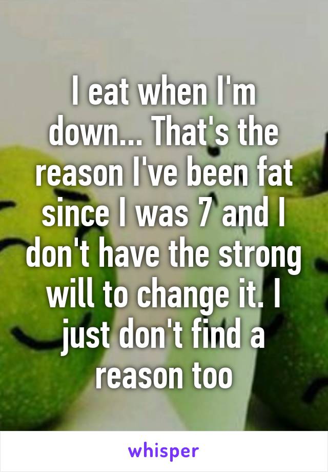 I eat when I'm down... That's the reason I've been fat since I was 7 and I don't have the strong will to change it. I just don't find a reason too