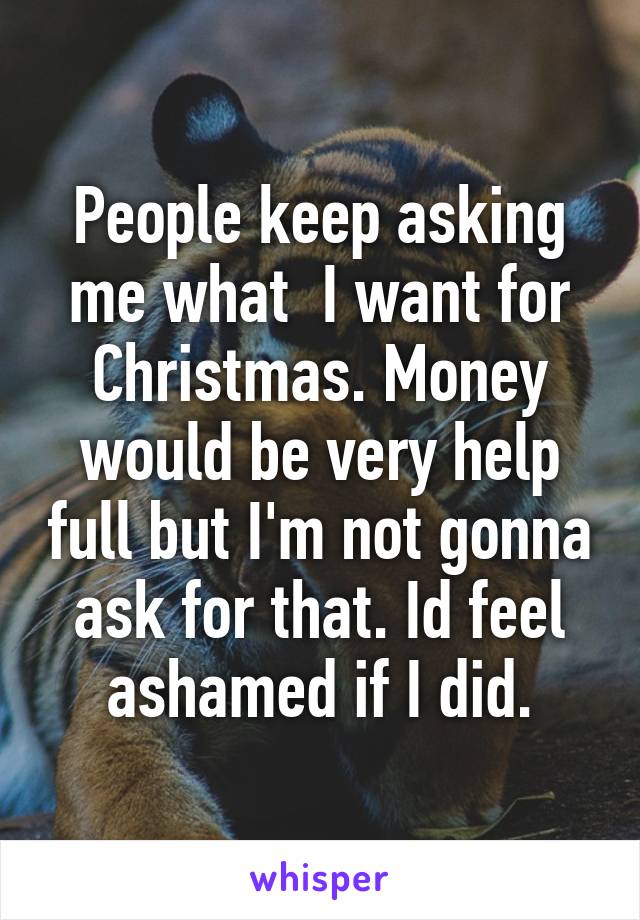 People keep asking me what  I want for Christmas. Money would be very help full but I'm not gonna ask for that. Id feel ashamed if I did.