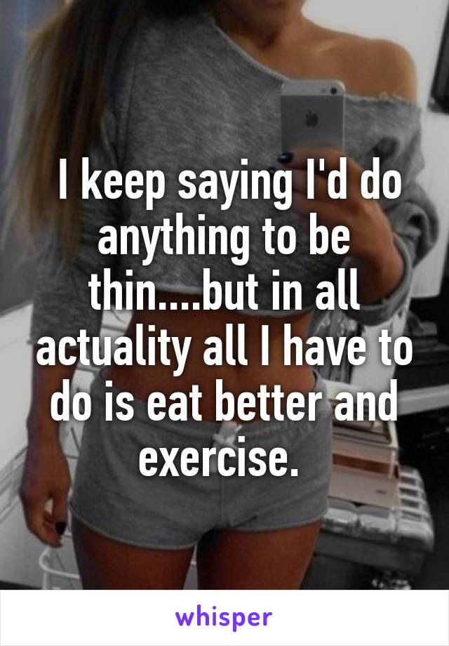  I keep saying I'd do anything to be thin....but in all actuality all I have to do is eat better and exercise. 