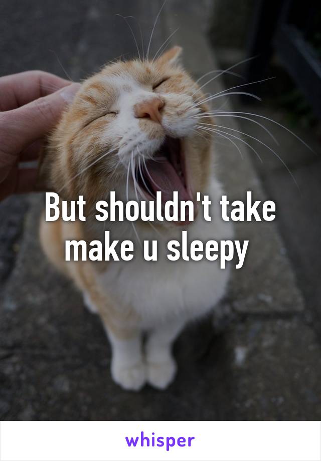 But shouldn't take make u sleepy 