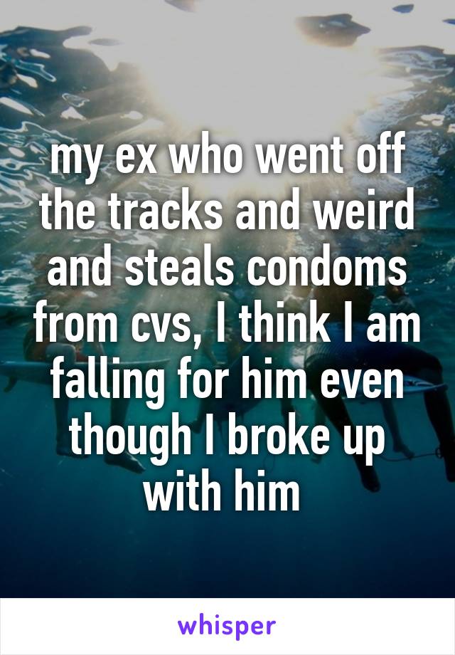 my ex who went off the tracks and weird and steals condoms from cvs, I think I am falling for him even though I broke up with him 