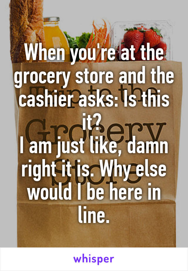 When you're at the grocery store and the cashier asks: Is this it? 
I am just like, damn right it is. Why else would I be here in line.