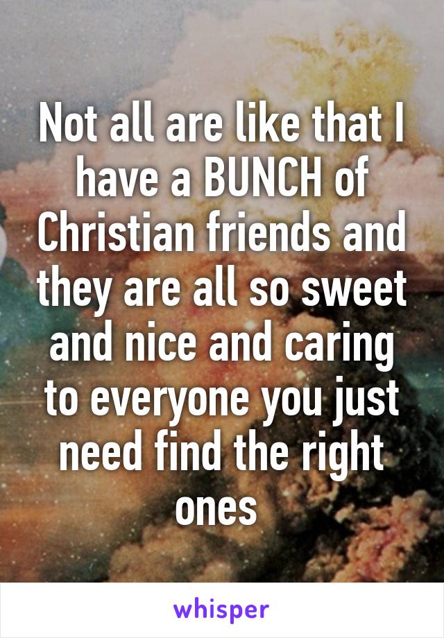 Not all are like that I have a BUNCH of Christian friends and they are all so sweet and nice and caring to everyone you just need find the right ones 