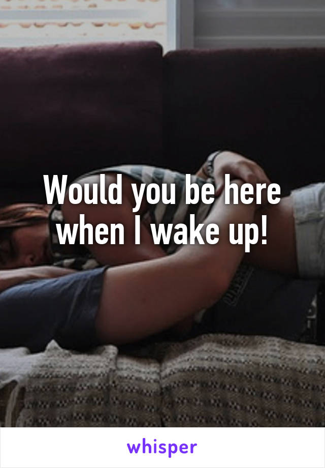 Would you be here when I wake up!
