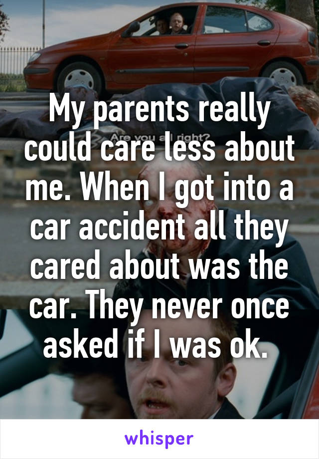 My parents really could care less about me. When I got into a car accident all they cared about was the car. They never once asked if I was ok. 