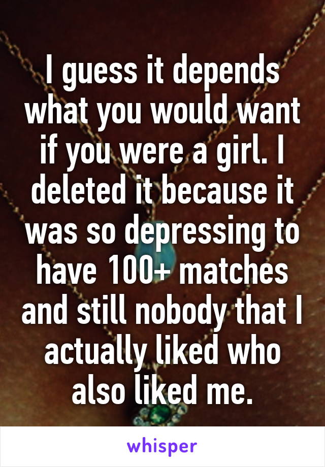 I guess it depends what you would want if you were a girl. I deleted it because it was so depressing to have 100+ matches and still nobody that I actually liked who also liked me.