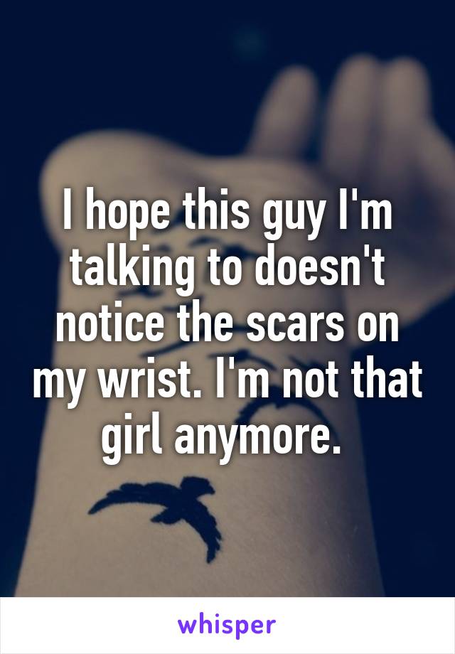 I hope this guy I'm talking to doesn't notice the scars on my wrist. I'm not that girl anymore. 