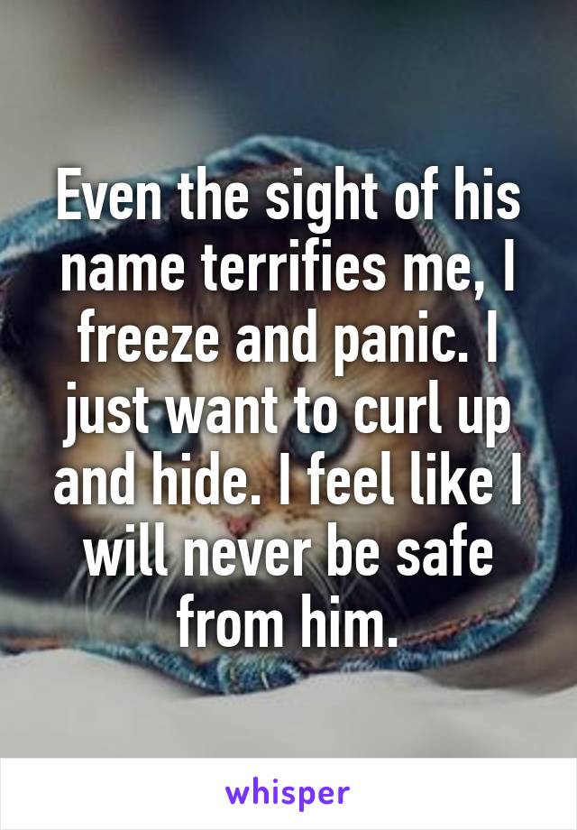 Even the sight of his name terrifies me, I freeze and panic. I just want to curl up and hide. I feel like I will never be safe from him.