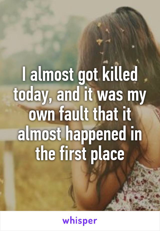 I almost got killed today, and it was my own fault that it almost happened in the first place