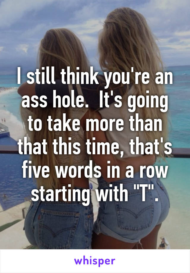 I still think you're an ass hole.  It's going to take more than that this time, that's five words in a row starting with "T".