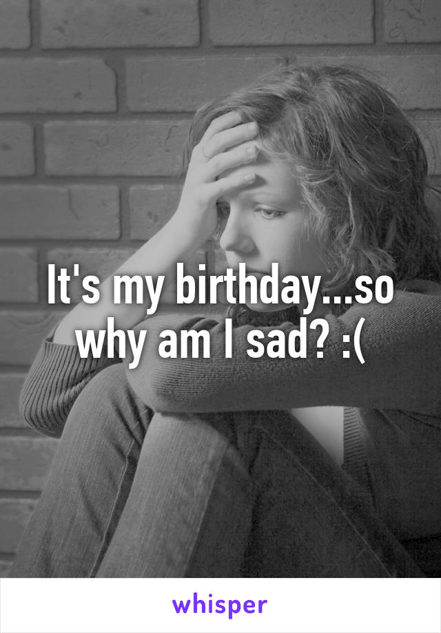 It's my birthday...so why am I sad? :(