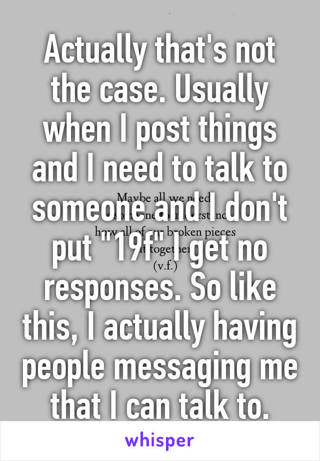 Actually that's not the case. Usually when I post things and I need to talk to someone and I don't put "19f" I get no responses. So like this, I actually having people messaging me that I can talk to.