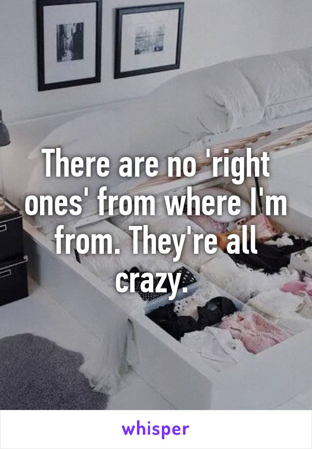 There are no 'right ones' from where I'm from. They're all crazy. 