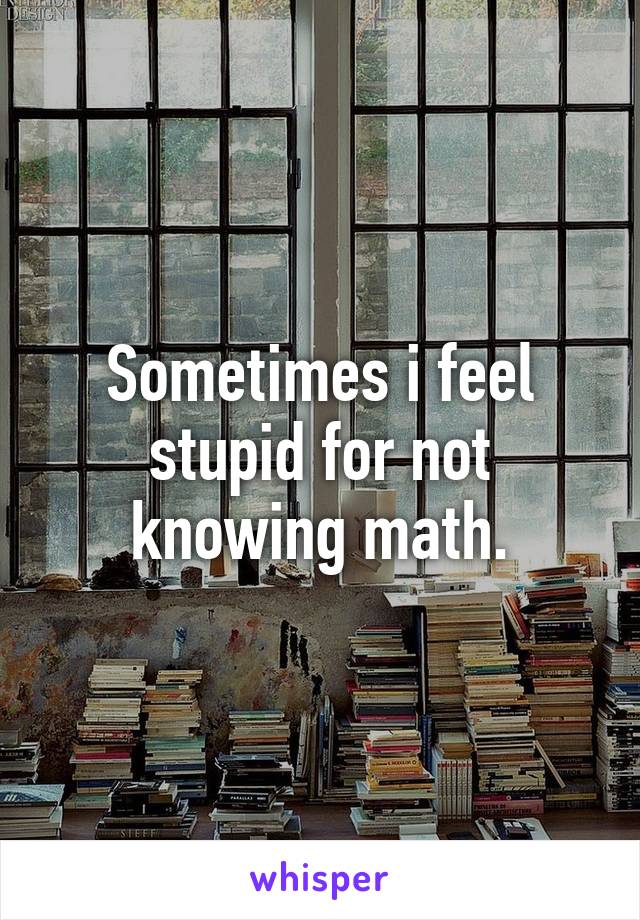 Sometimes i feel stupid for not knowing math.