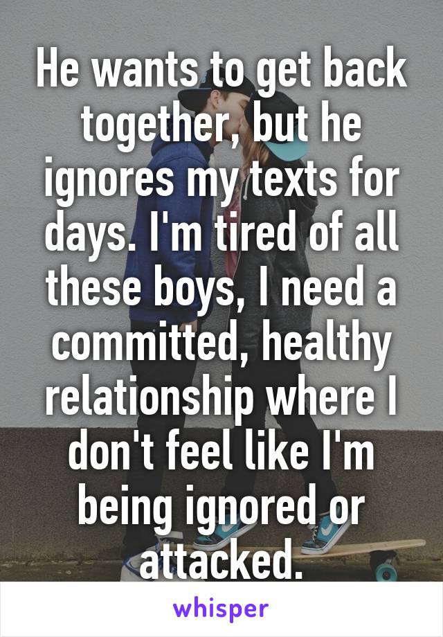 He wants to get back together, but he ignores my texts for days. I'm tired of all these boys, I need a committed, healthy relationship where I don't feel like I'm being ignored or attacked.