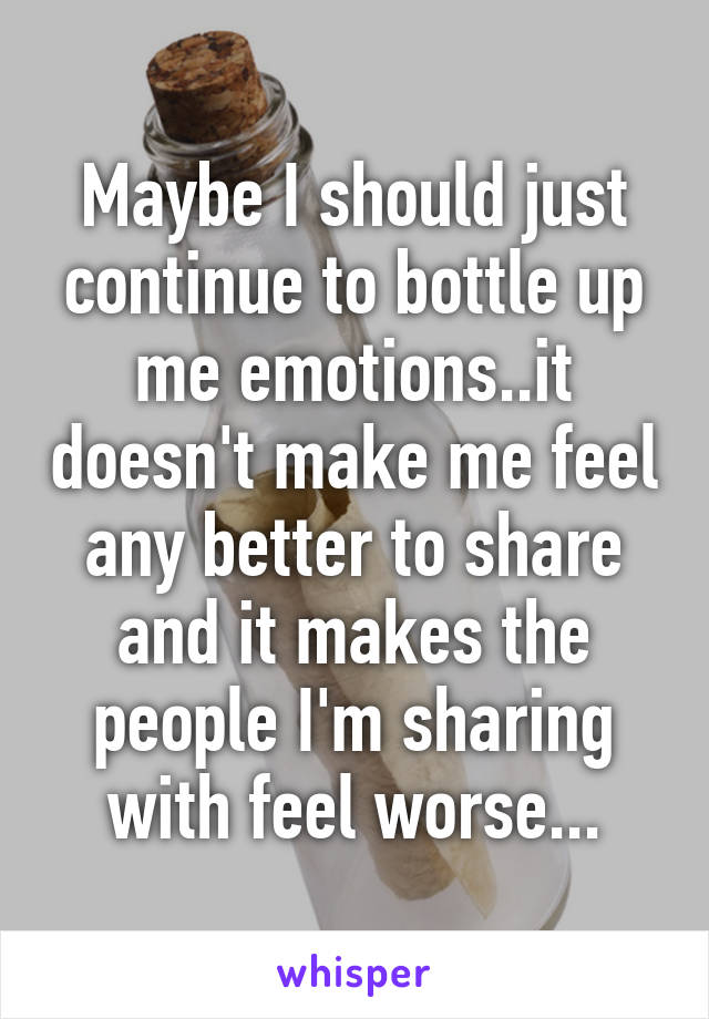 Maybe I should just continue to bottle up me emotions..it doesn't make me feel any better to share and it makes the people I'm sharing with feel worse...