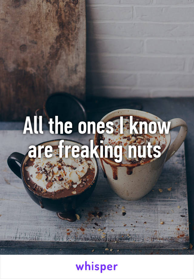 All the ones I know are freaking nuts 