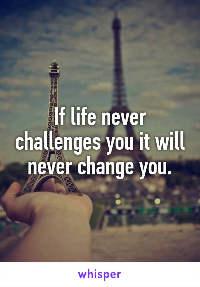 If life never challenges you it will never change you.