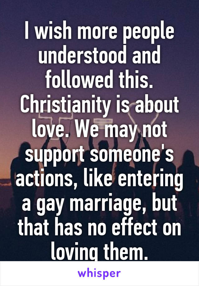 I wish more people understood and followed this. Christianity is about love. We may not support someone's actions, like entering a gay marriage, but that has no effect on loving them.