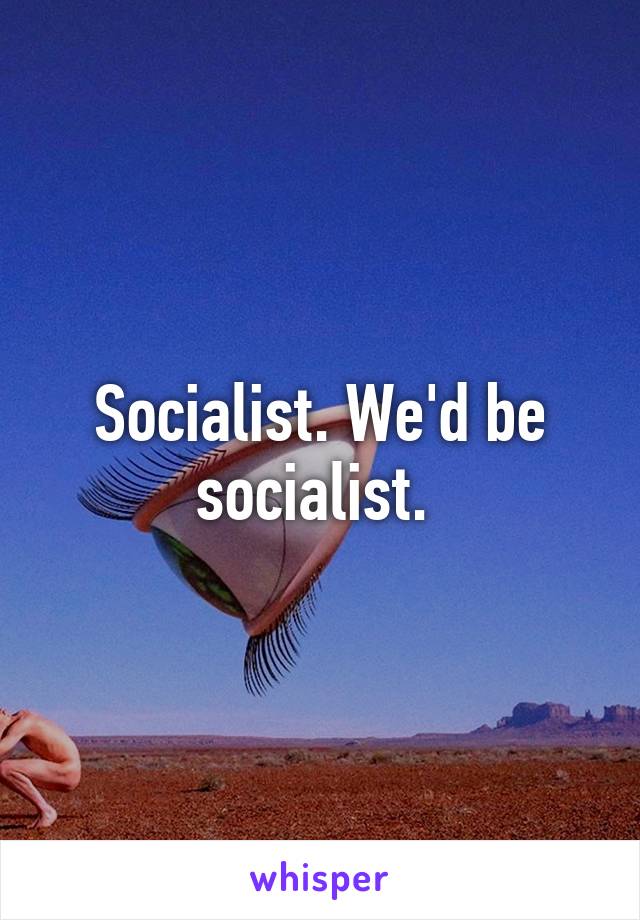 Socialist. We'd be socialist. 