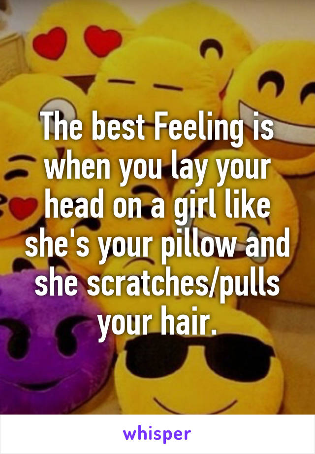 The best Feeling is when you lay your head on a girl like she's your pillow and she scratches/pulls your hair.