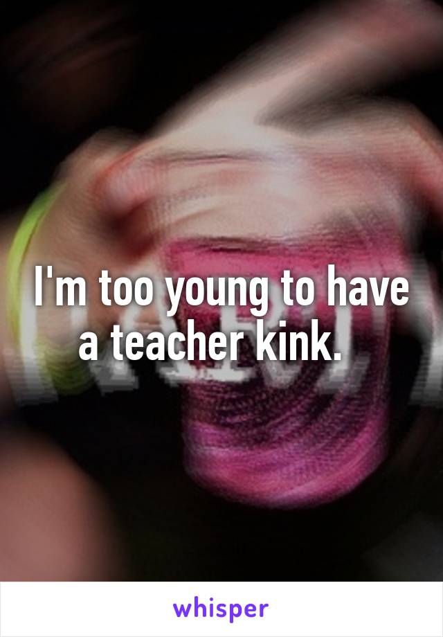 I'm too young to have a teacher kink.  