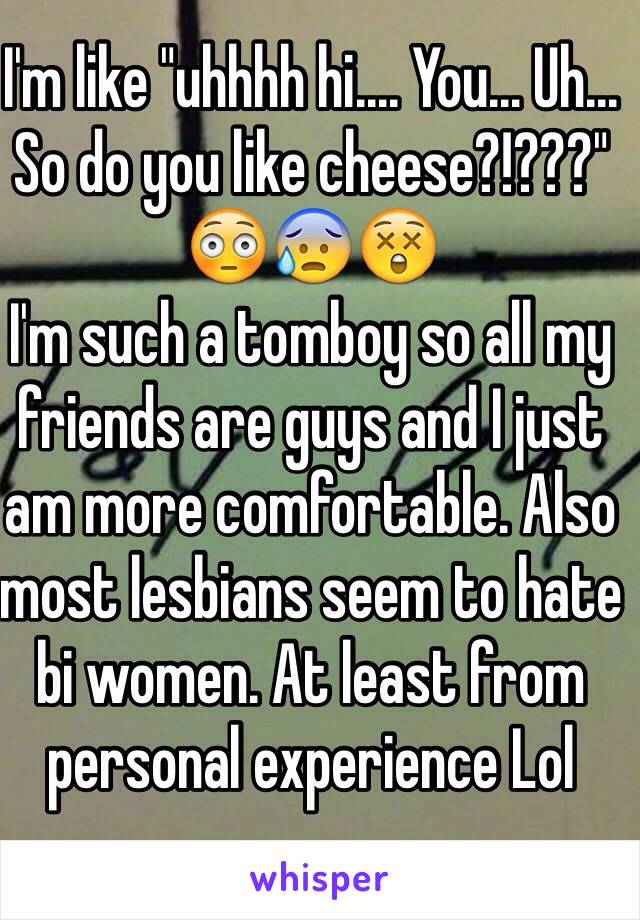 I'm like "uhhhh hi.... You... Uh... So do you like cheese?!???" 😳😰😲
I'm such a tomboy so all my friends are guys and I just am more comfortable. Also most lesbians seem to hate bi women. At least from personal experience Lol