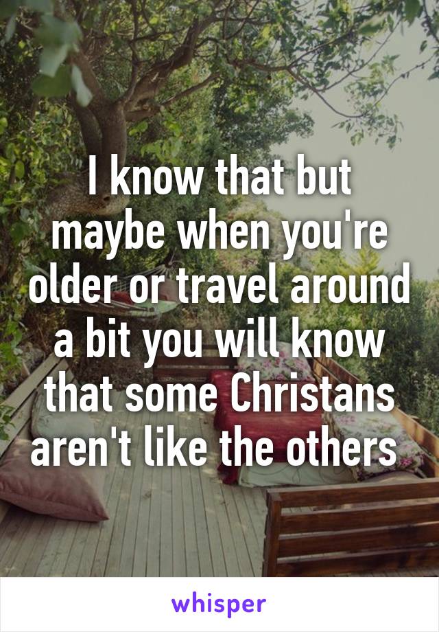 I know that but maybe when you're older or travel around a bit you will know that some Christans aren't like the others 