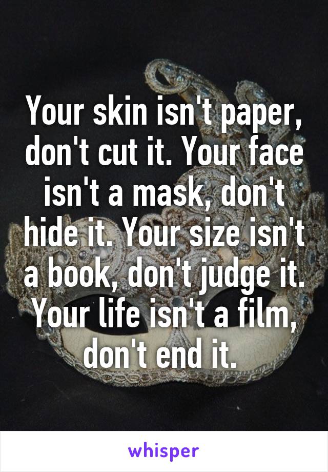 Your skin isn't paper, don't cut it. Your face isn't a mask, don't hide it. Your size isn't a book, don't judge it. Your life isn't a film, don't end it. 