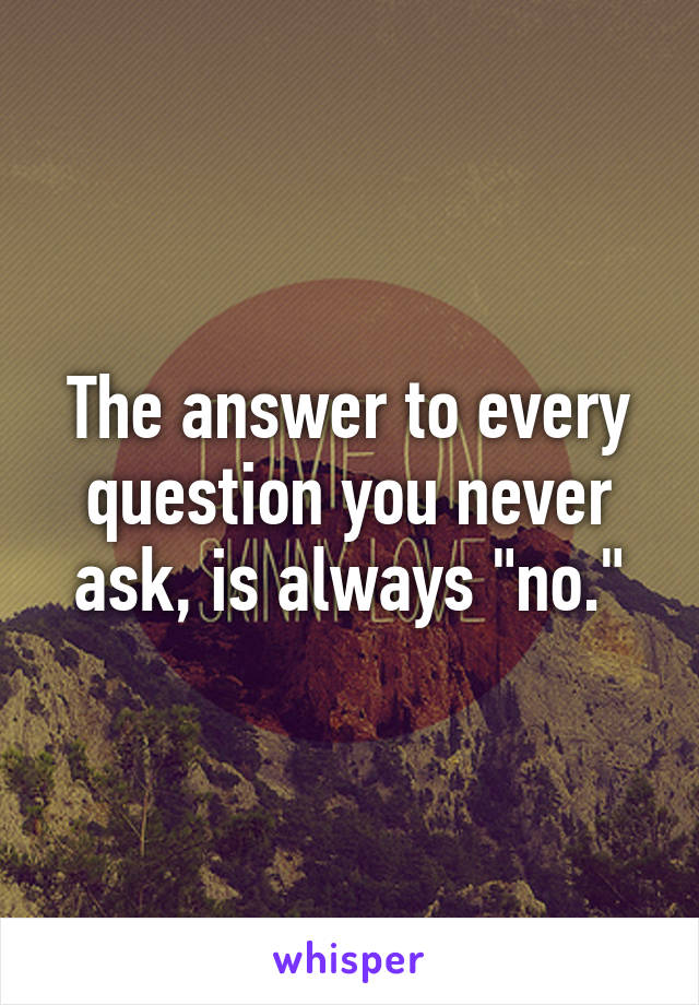 The answer to every question you never ask, is always "no."